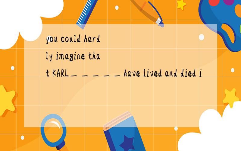 you could hardly imagine that KARL_____have lived and died i
