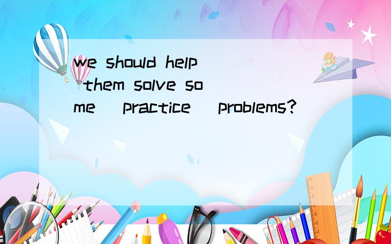 we should help them solve some (practice) problems?