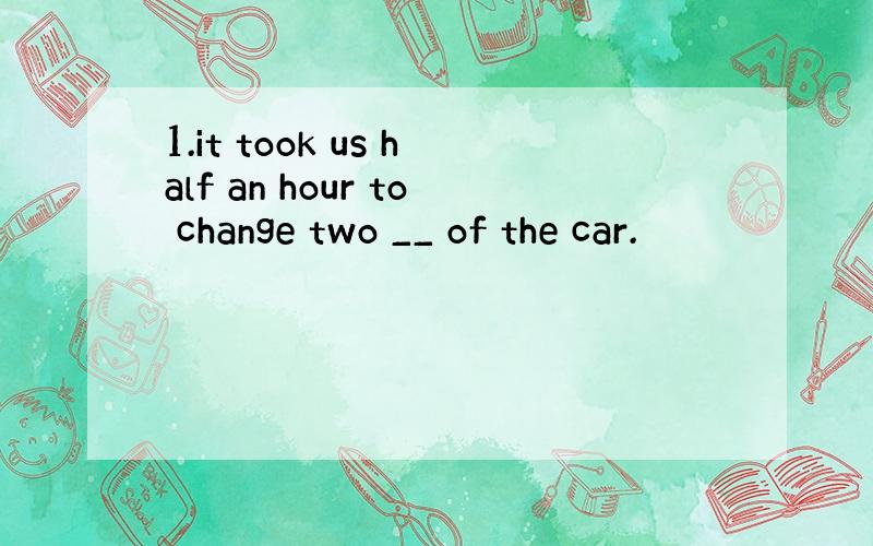 1.it took us half an hour to change two __ of the car.