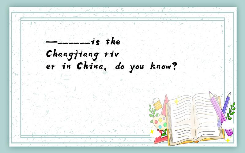 —______is the Changjiang river in China, do you know?