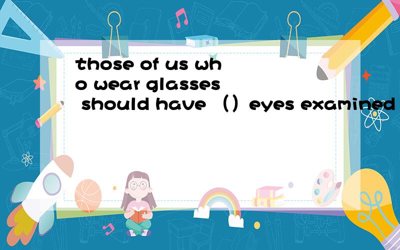 those of us who wear glasses should have （）eyes examined at