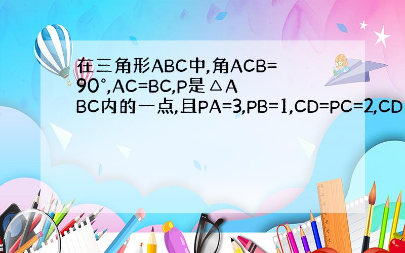 在三角形ABC中,角ACB=90°,AC=BC,P是△ABC内的一点,且PA=3,PB=1,CD=PC=2,CD⊥CP,