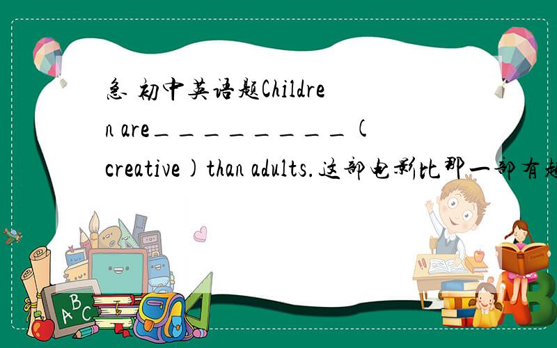 急 初中英语题Children are________(creative)than adults.这部电影比那一部有趣的