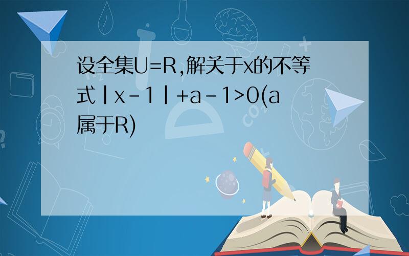 设全集U=R,解关于x的不等式|x-1|+a-1>0(a属于R)