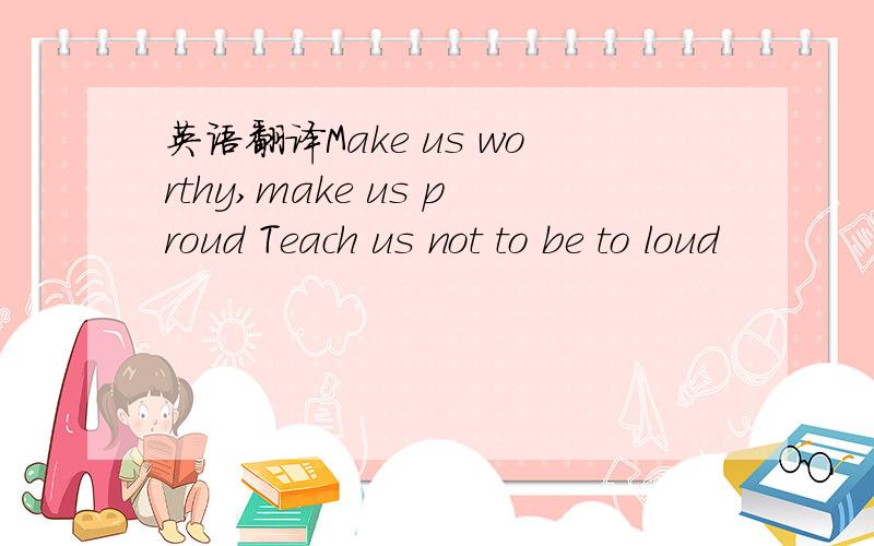 英语翻译Make us worthy,make us proud Teach us not to be to loud