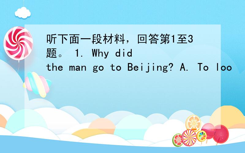 听下面一段材料，回答第1至3题。 1. Why did the man go to Beijing? A. To loo