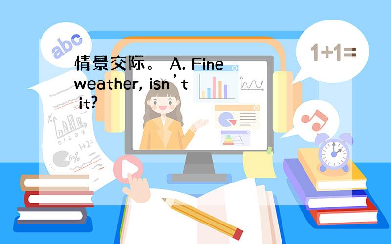 情景交际。 A. Fine weather, isn’t it?