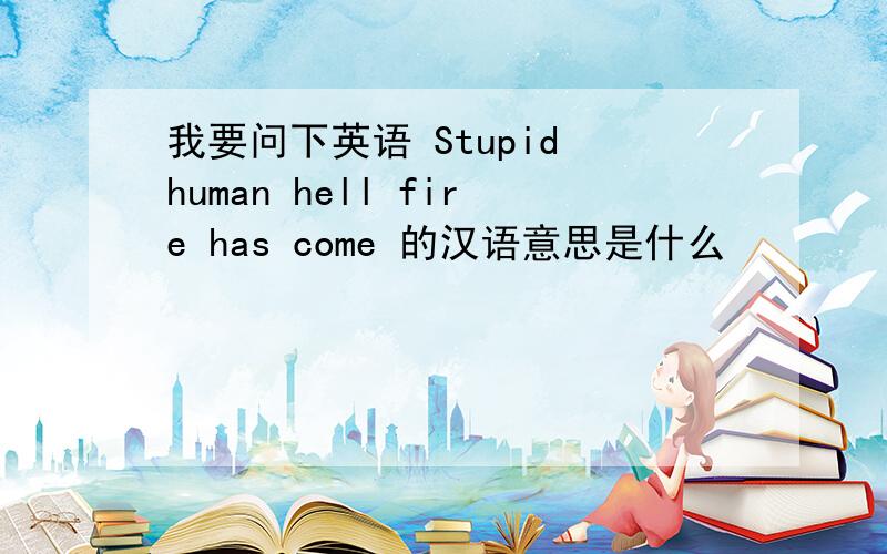 我要问下英语 Stupid human hell fire has come 的汉语意思是什么