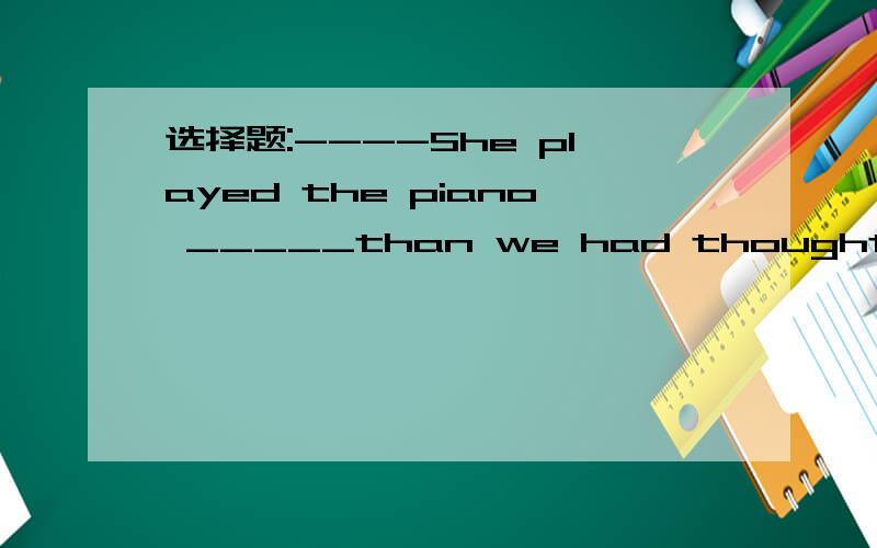 选择题:----She played the piano _____than we had thought that e