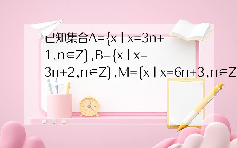 已知集合A={x|x=3n+1,n∈Z},B={x|x=3n+2,n∈Z},M={x|x=6n+3,n∈Z}