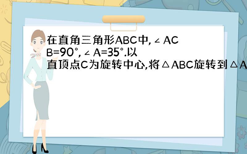 在直角三角形ABC中,∠ACB=90°,∠A=35°.以直顶点C为旋转中心,将△ABC旋转到△A'B'C的位置,其中A'