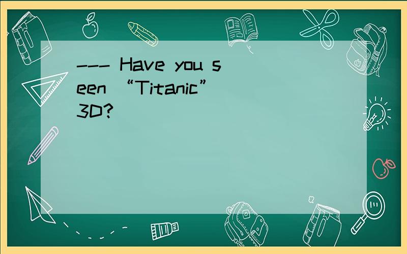 --- Have you seen “Titanic” 3D?