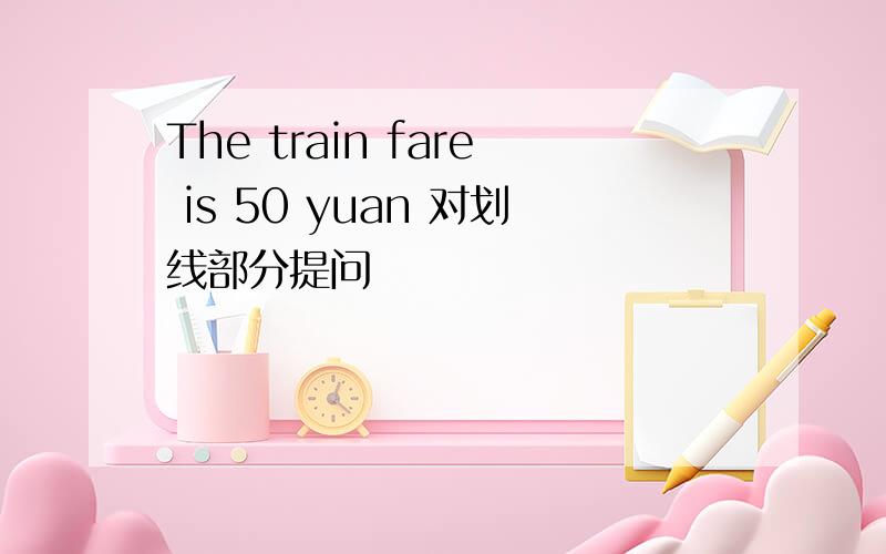 The train fare is 50 yuan 对划线部分提问