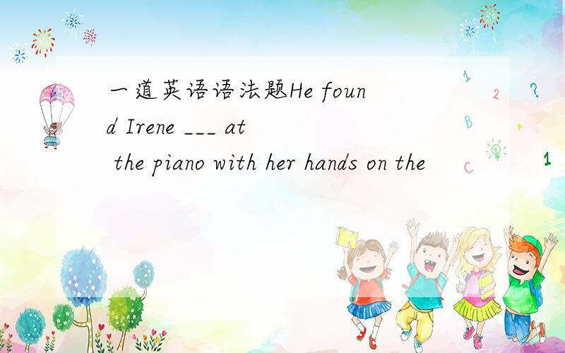 一道英语语法题He found Irene ___ at the piano with her hands on the