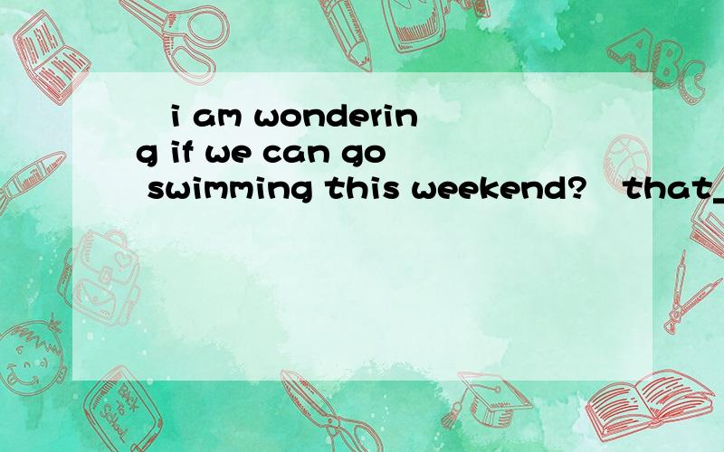 –i am wondering if we can go swimming this weekend?–that____