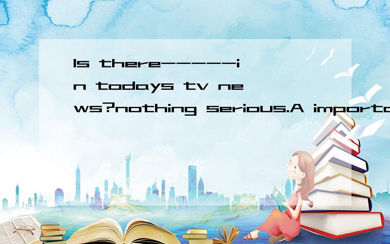 Is there-----in todays tv news?nothing serious.A important s