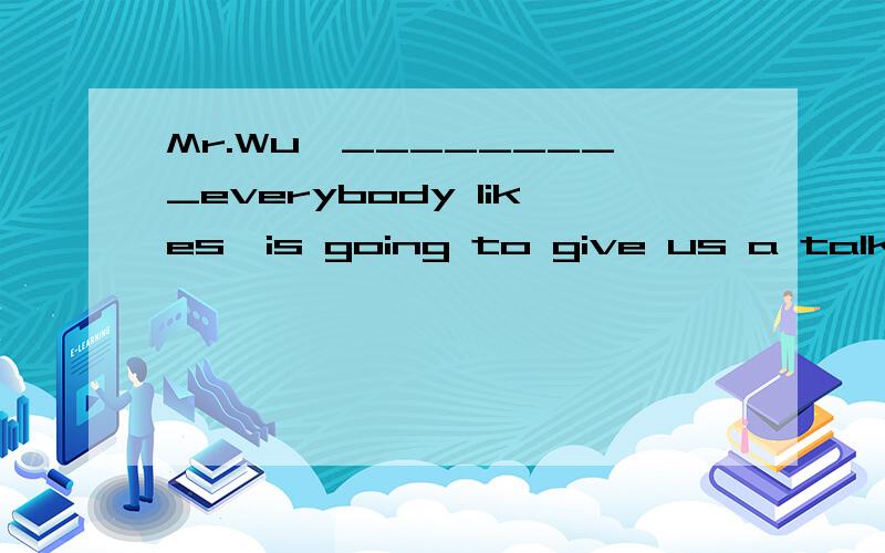 Mr.Wu,_________everybody likes,is going to give us a talk on