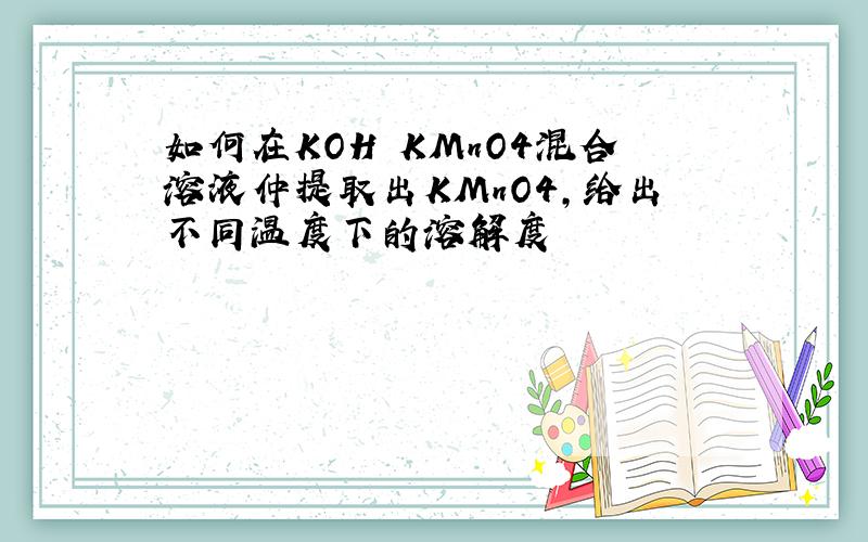 如何在KOH KMnO4混合溶液仲提取出KMnO4,给出不同温度下的溶解度