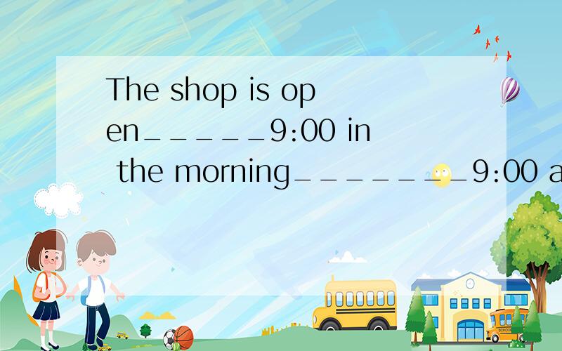 The shop is open_____9:00 in the morning_______9:00 at night