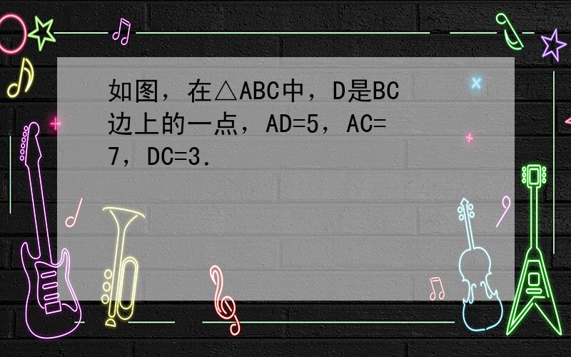 如图，在△ABC中，D是BC边上的一点，AD=5，AC=7，DC=3．