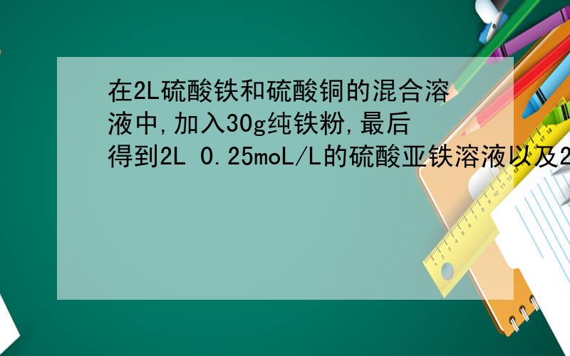 在2L硫酸铁和硫酸铜的混合溶液中,加入30g纯铁粉,最后得到2L 0.25moL/L的硫酸亚铁溶液以及26g固体混合物.
