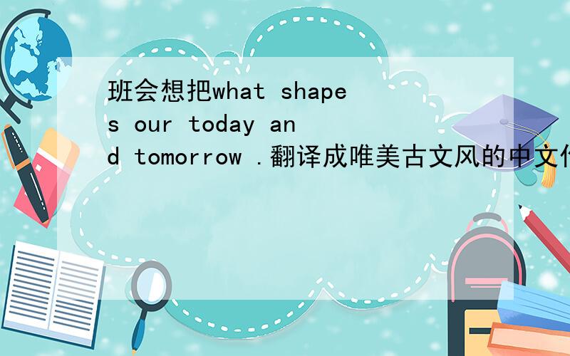 班会想把what shapes our today and tomorrow .翻译成唯美古文风的中文作为主题.