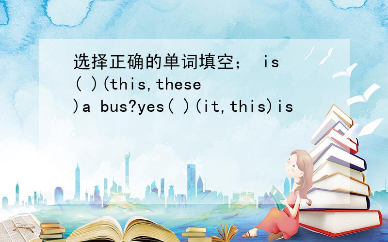选择正确的单词填空； is ( )(this,these)a bus?yes( )(it,this)is
