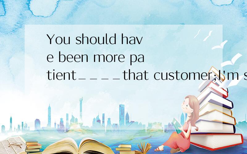 You should have been more patient____that customer;I'm sue t