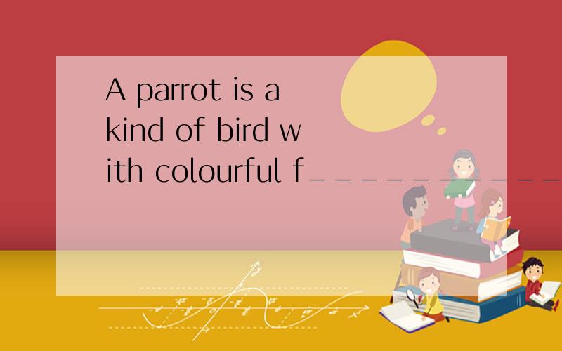A parrot is a kind of bird with colourful f__________.Don't