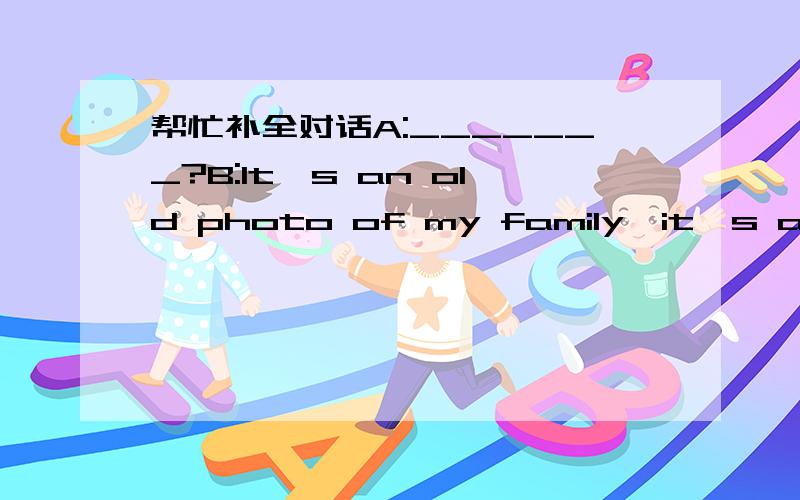 帮忙补全对话A:_______?B:It's an old photo of my family,it's a big
