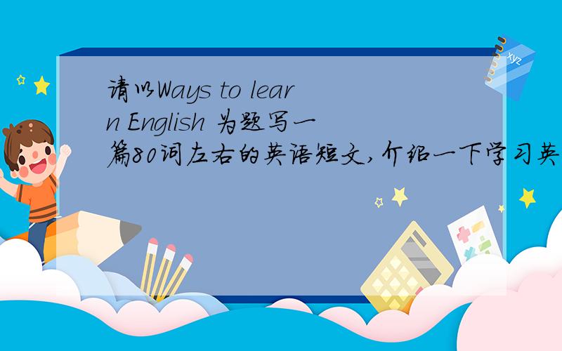 请以Ways to learn English 为题写一篇80词左右的英语短文,介绍一下学习英语的方法.
