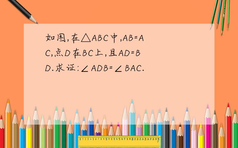 如图,在△ABC中,AB=AC,点D在BC上,且AD=BD.求证:∠ADB=∠BAC.