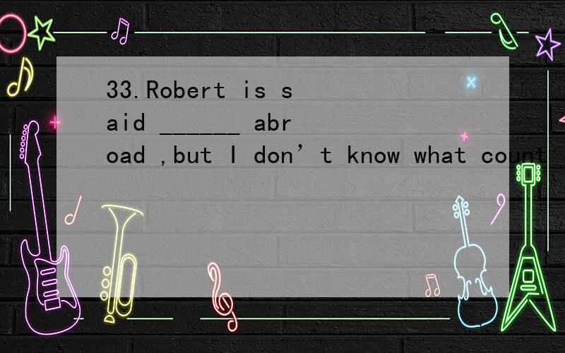 33.Robert is said ______ abroad ,but I don’t know what count