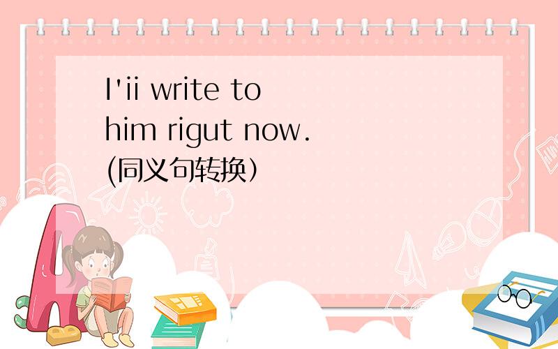 I'ii write to him rigut now.(同义句转换）