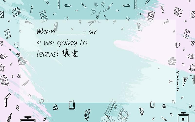 When ______ are we going to leave?填空