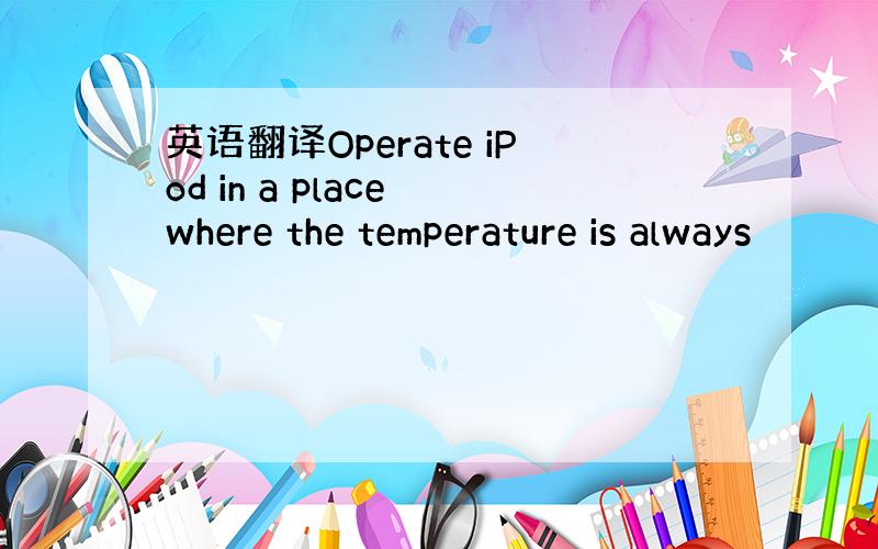 英语翻译Operate iPod in a place where the temperature is always