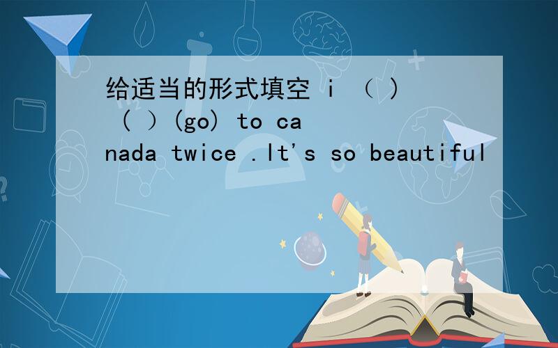 给适当的形式填空 i （ ) ( ）(go) to canada twice .lt's so beautiful