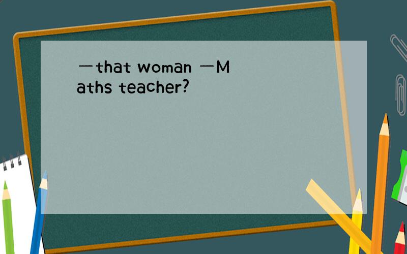 —that woman —Maths teacher?