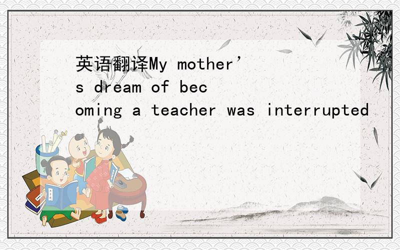 英语翻译My mother’s dream of becoming a teacher was interrupted