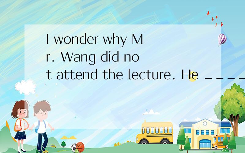 I wonder why Mr. Wang did not attend the lecture. He _____ a