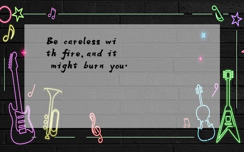 Be careless with fire,and it might burn you.