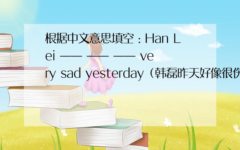 根据中文意思填空：Han Lei —— —— —— very sad yesterday（韩磊昨天好像很伤心）