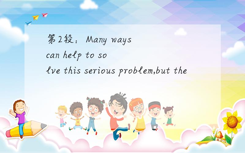 第2段：Many ways can help to solve this serious problem,but the