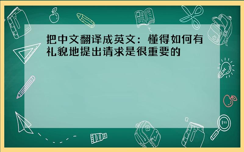 把中文翻译成英文：懂得如何有礼貌地提出请求是很重要的