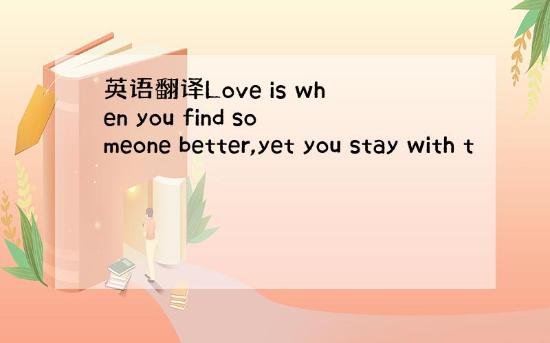 英语翻译Love is when you find someone better,yet you stay with t