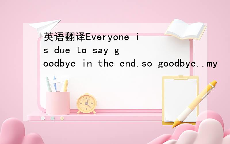 英语翻译Everyone is due to say goodbye in the end.so goodbye..my