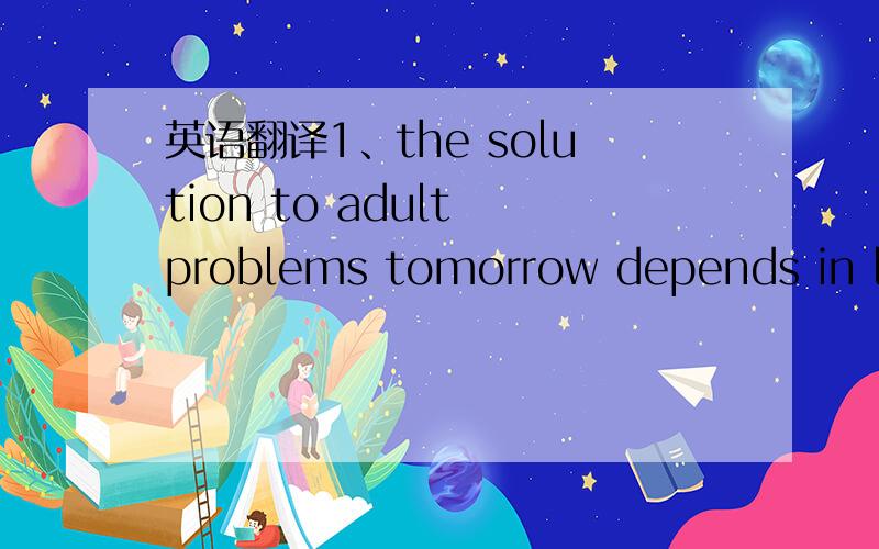 英语翻译1、the solution to adult problems tomorrow depends in lar