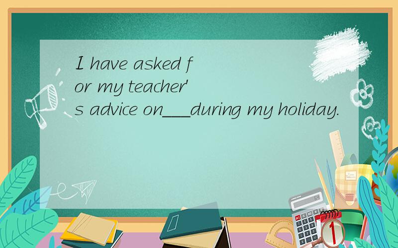 I have asked for my teacher's advice on___during my holiday.
