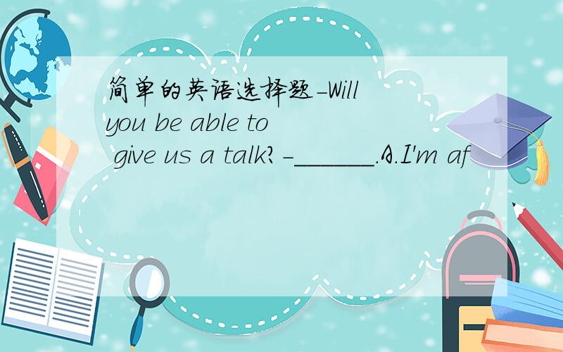简单的英语选择题-Will you be able to give us a talk?-______.A.I'm af