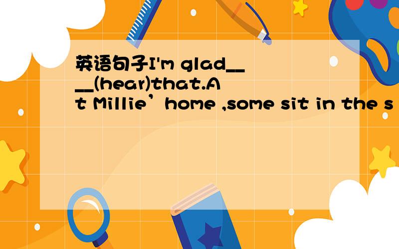 英语句子I'm glad____(hear)that.At Millie’home ,some sit in the s
